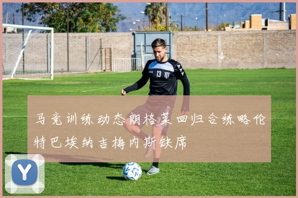 马竞训练动态朗格莱回归合练略伦特巴埃纳吉梅内斯缺席