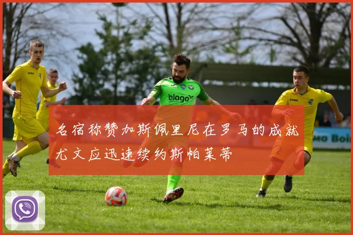 名宿称赞加斯佩里尼在罗马的成就尤文应迅速续约斯帕莱蒂