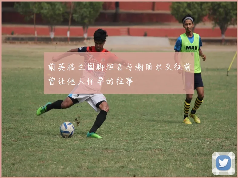 前英格兰国脚坦言与谢丽尔交往前曾让他人怀孕的往事