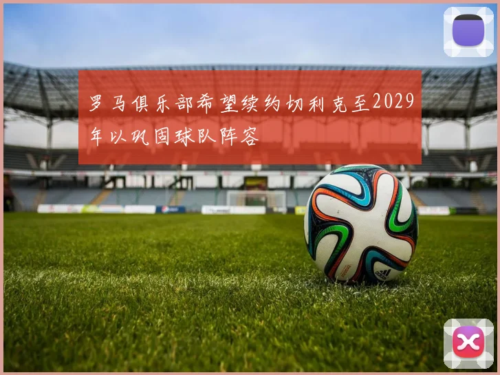 罗马俱乐部希望续约切利克至2029年以巩固球队阵容