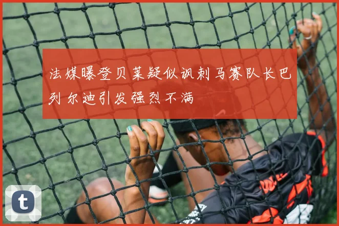 法媒曝登贝莱疑似讽刺马赛队长巴列尔迪引发强烈不满