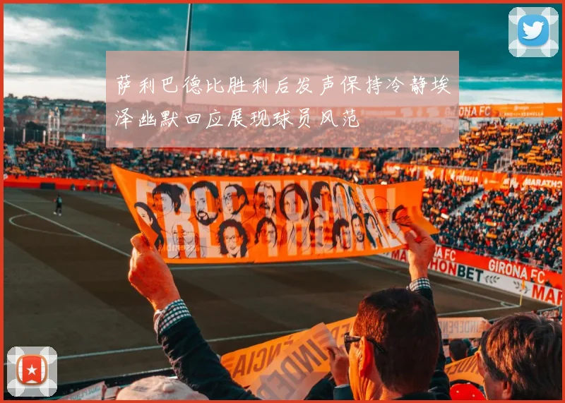萨利巴德比胜利后发声保持冷静埃泽幽默回应展现球员风范