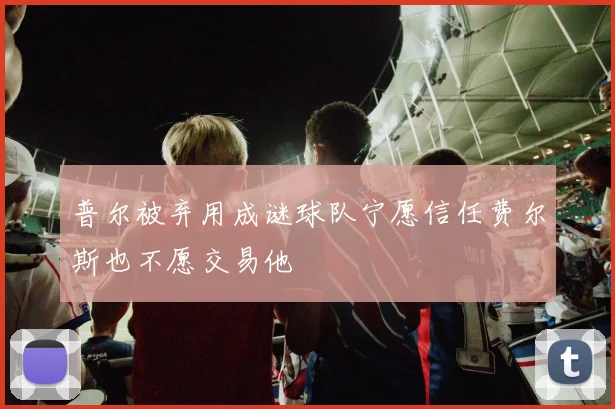 普尔被弃用成谜球队宁愿信任费尔斯也不愿交易他