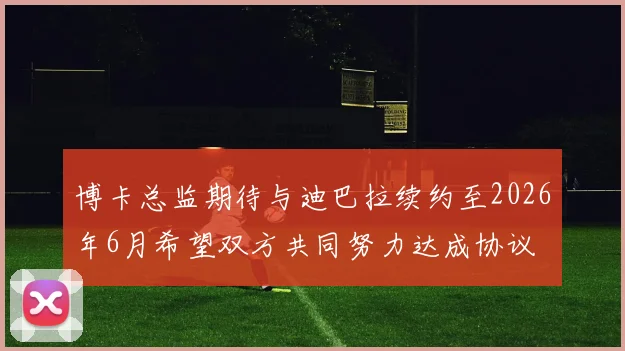 博卡总监期待与迪巴拉续约至2026年6月希望双方共同努力达成协议