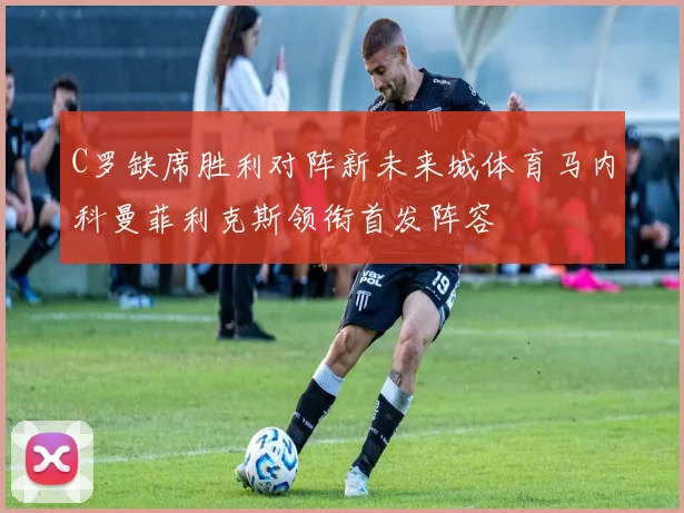 C罗缺席胜利对阵新未来城体育马内科曼菲利克斯领衔首发阵容