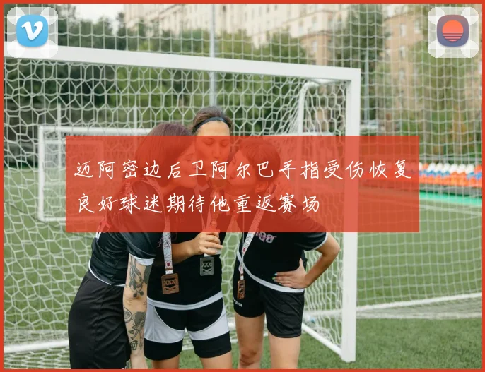迈阿密边后卫阿尔巴手指受伤恢复良好球迷期待他重返赛场