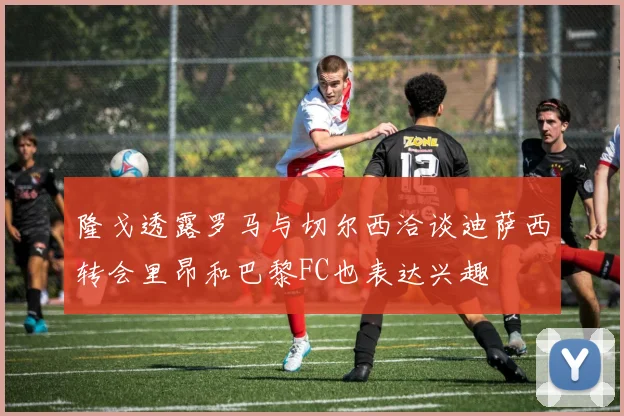 隆戈透露罗马与切尔西洽谈迪萨西转会里昂和巴黎FC也表达兴趣