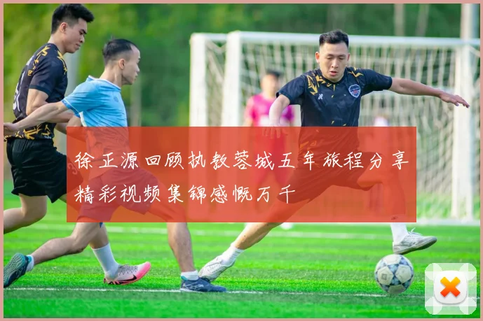 徐正源回顾执教蓉城五年旅程分享精彩视频集锦感慨万千