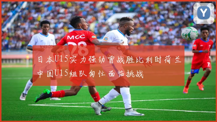 日本U15实力强劲曾战胜比利时荷兰中国U15组队匆忙面临挑战
