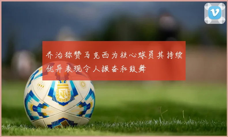 乔治称赞马克西为核心球员其持续优异表现令人振奋和鼓舞