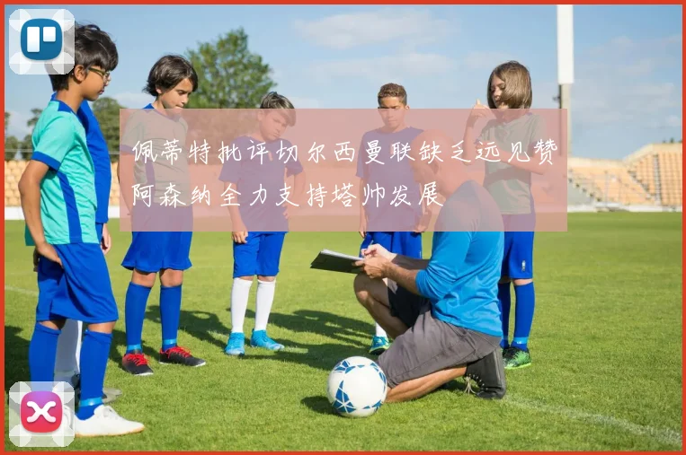 佩蒂特批评切尔西曼联缺乏远见赞阿森纳全力支持塔帅发展