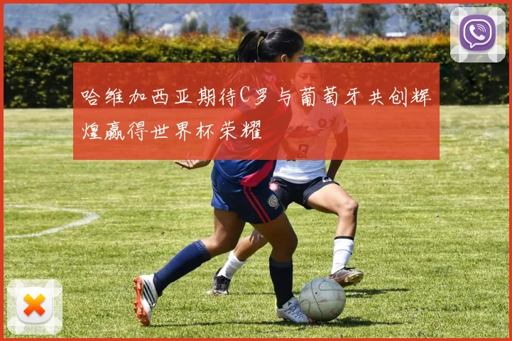 哈维加西亚期待C罗与葡萄牙共创辉煌赢得世界杯荣耀