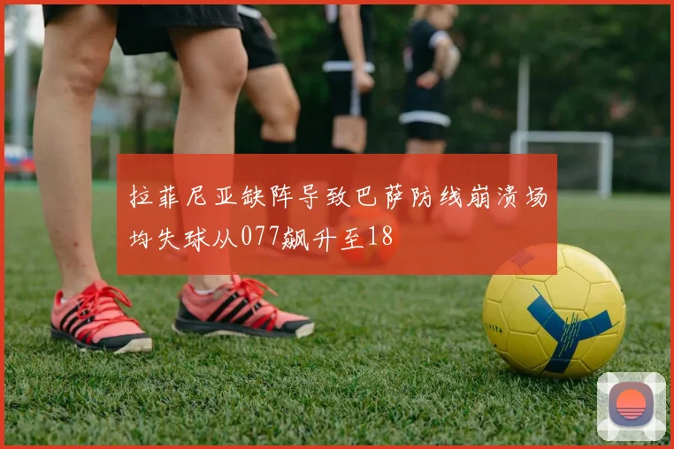 拉菲尼亚缺阵导致巴萨防线崩溃场均失球从077飙升至18