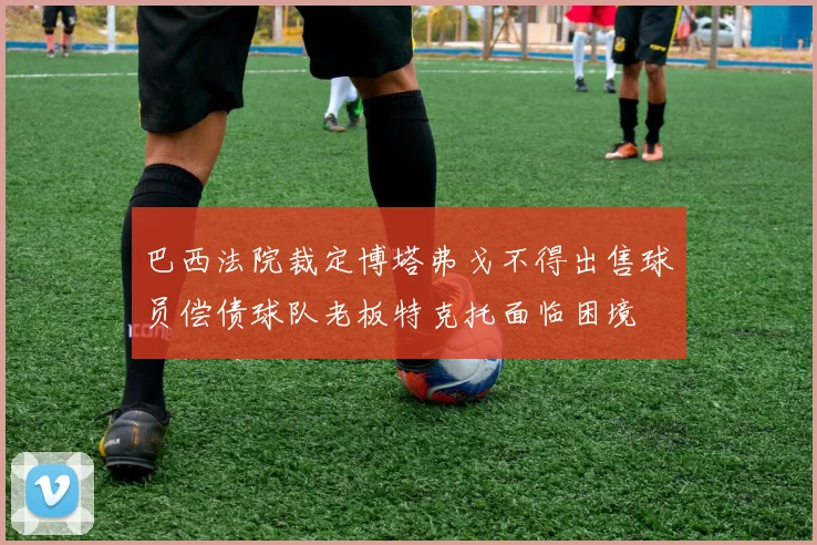 巴西法院裁定博塔弗戈不得出售球员偿债球队老板特克托面临困境