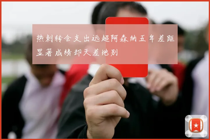 热刺转会支出远超阿森纳五年差距显著成绩却天差地别