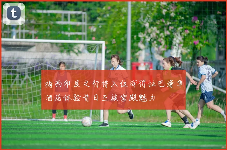 梅西印度之行将入住海得拉巴奢华酒店体验昔日王族宫殿魅力