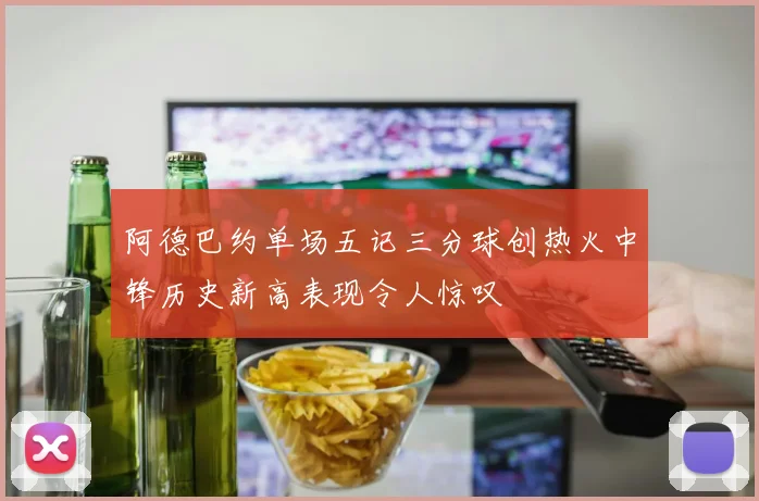 阿德巴约单场五记三分球创热火中锋历史新高表现令人惊叹