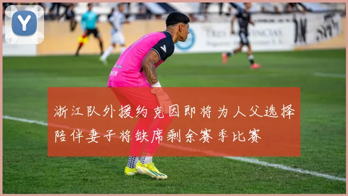 浙江队外援约克因即将为人父选择陪伴妻子将缺席剩余赛季比赛