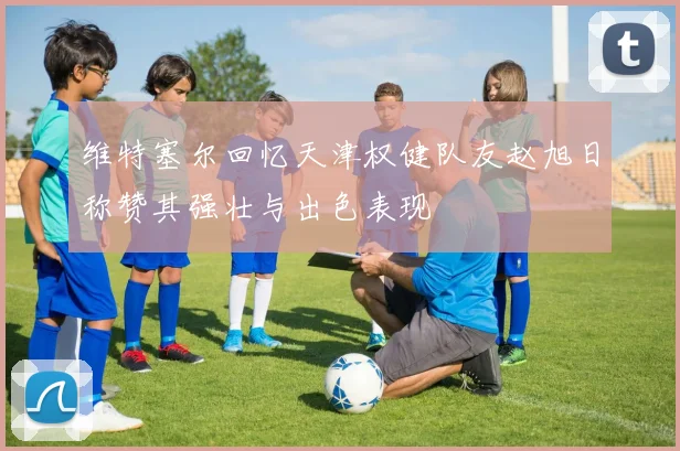 维特塞尔回忆天津权健队友赵旭日称赞其强壮与出色表现