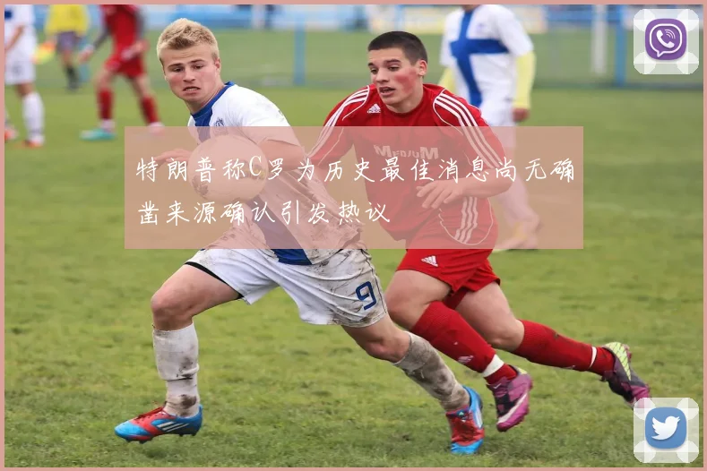 特朗普称C罗为历史最佳消息尚无确凿来源确认引发热议