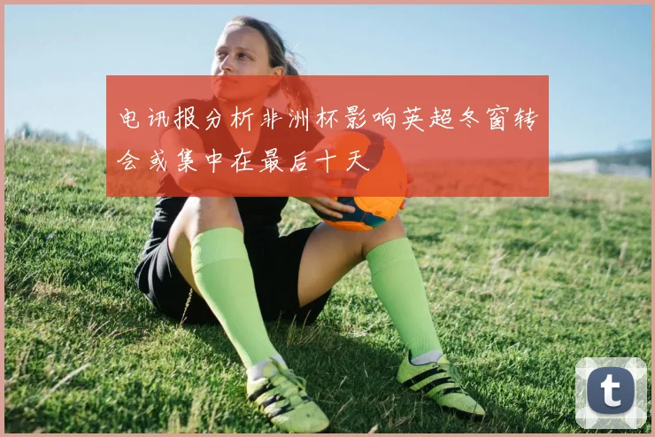 电讯报分析非洲杯影响英超冬窗转会或集中在最后十天