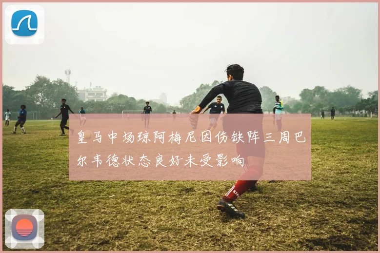 皇马中场琼阿梅尼因伤缺阵三周巴尔韦德状态良好未受影响