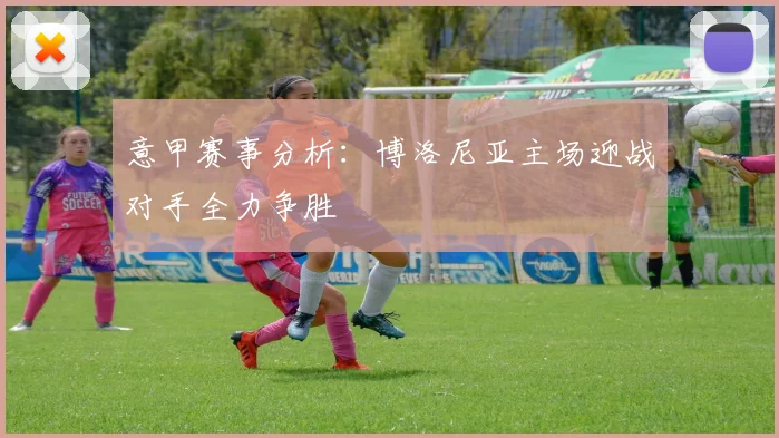 意甲赛事分析：博洛尼亚主场迎战对手全力争胜