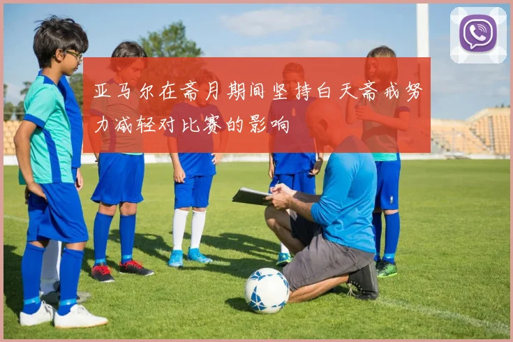 亚马尔在斋月期间坚持白天斋戒努力减轻对比赛的影响