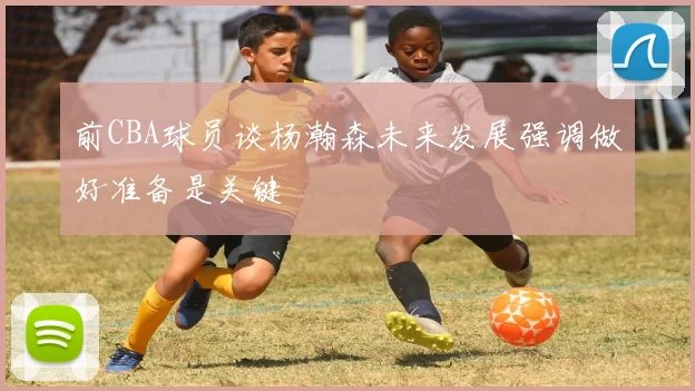 前CBA球员谈杨瀚森未来发展强调做好准备是关键