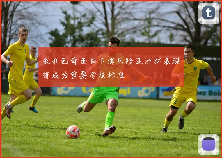 米利西奇面临下课风险亚洲杯表现将成为重要考核标准