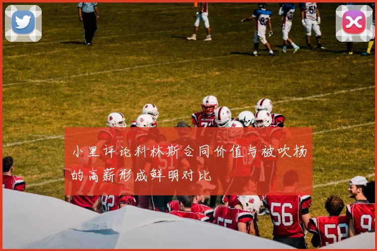 小里评论科林斯合同价值与被吹杨的高薪形成鲜明对比