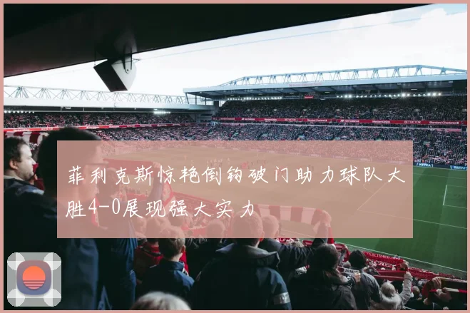 菲利克斯惊艳倒钩破门助力球队大胜4-0展现强大实力