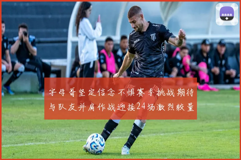 字母哥坚定信念不惧赛季挑战期待与队友并肩作战迎接24场激烈较量