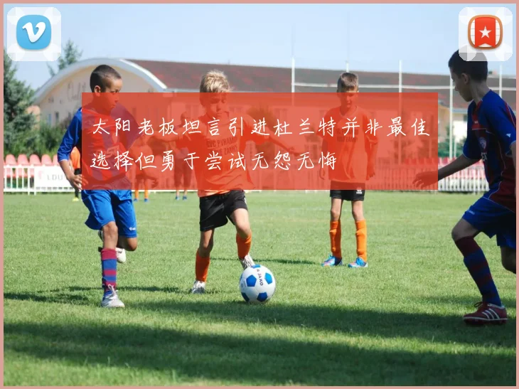 太阳老板坦言引进杜兰特并非最佳选择但勇于尝试无怨无悔