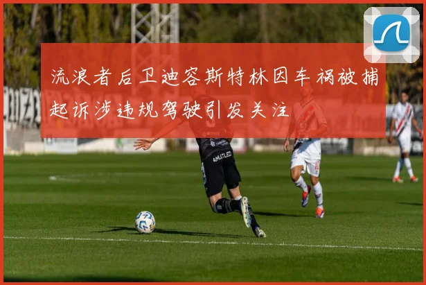 流浪者后卫迪容斯特林因车祸被捕起诉涉违规驾驶引发关注