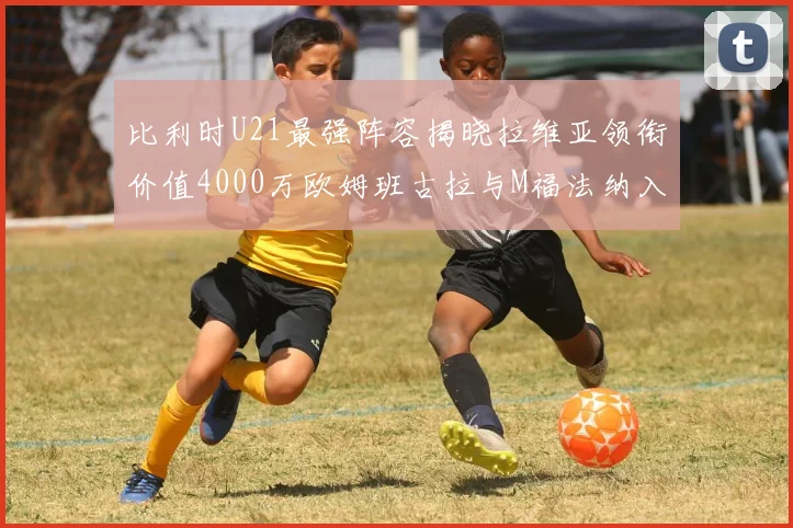 比利时U21最强阵容揭晓拉维亚领衔价值4000万欧姆班古拉与M福法纳入选